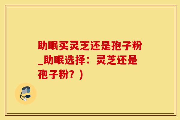 助眠买灵芝还是孢子粉_助眠选择:灵芝还是孢子粉?)