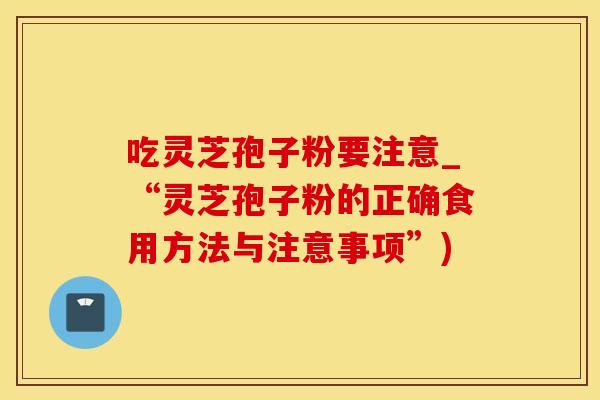 吃灵芝孢子粉要注意_“灵芝孢子粉的正确食用方法与注意事项”)
