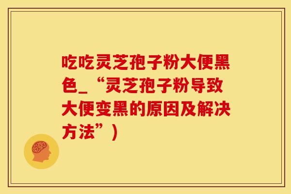 吃吃灵芝孢子粉大便黑色_“灵芝孢子粉导致大便变黑的原因及解决方法”)
