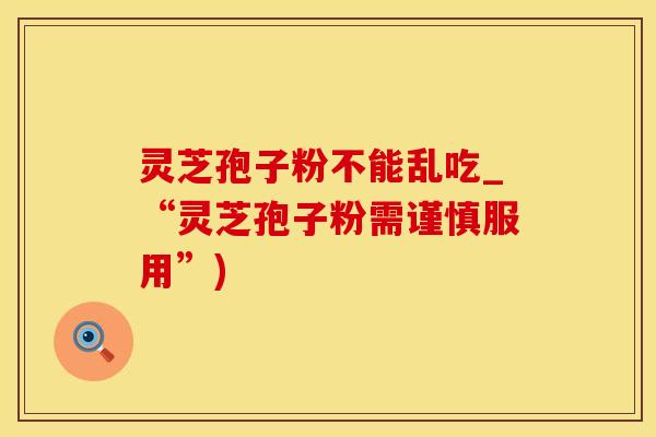 灵芝孢子粉不能乱吃_“灵芝孢子粉需谨慎服用”)