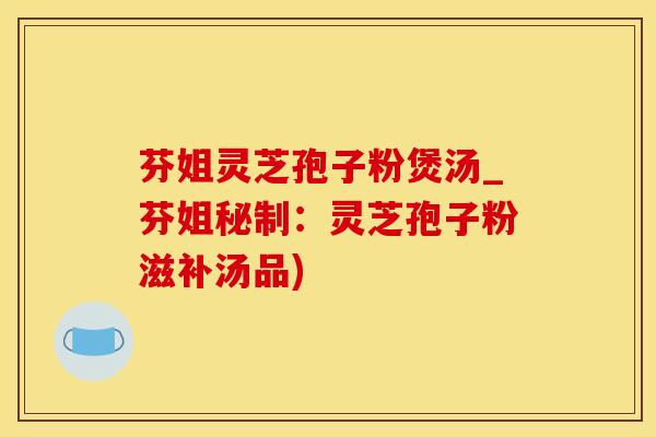 芬姐灵芝孢子粉煲汤_芬姐秘制：灵芝孢子粉滋补汤品)