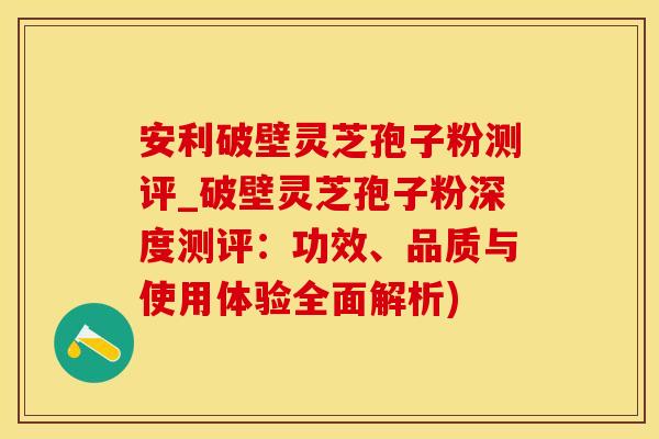 安利破壁灵芝孢子粉测评_破壁灵芝孢子粉深度测评:功效、品质与使用体验全面解析)
