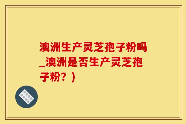澳洲生产灵芝孢子粉吗_澳洲是否生产灵芝孢子粉?)