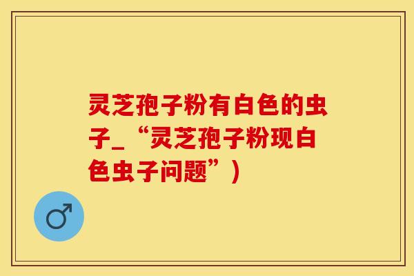 灵芝孢子粉有白色的虫子_“灵芝孢子粉现白色虫子问题”)
