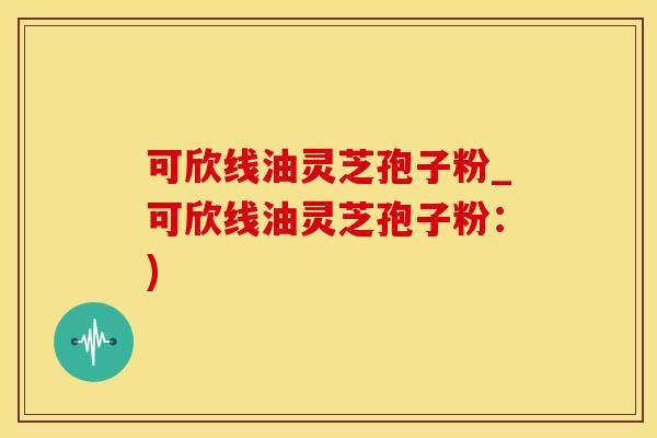 可欣线油灵芝孢子粉_可欣线油灵芝孢子粉：)