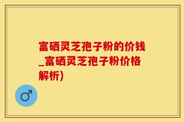 富硒灵芝孢子粉的价钱_富硒灵芝孢子粉价格解析)