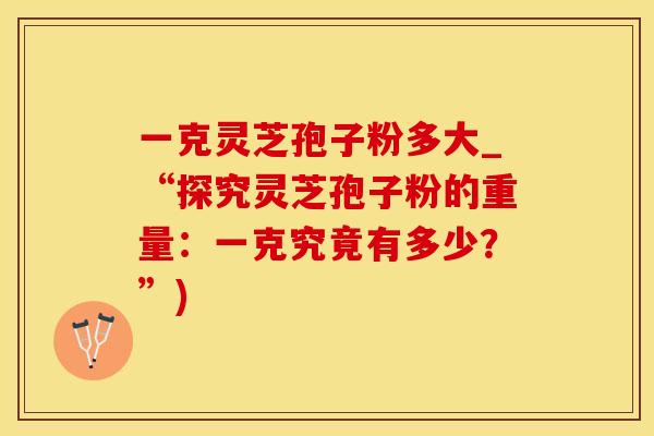 一克灵芝孢子粉多大_“探究灵芝孢子粉的重量:一克究竟有多少?”)