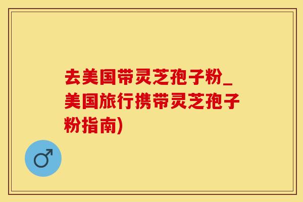 去美国带灵芝孢子粉_美国旅行携带灵芝孢子粉指南)