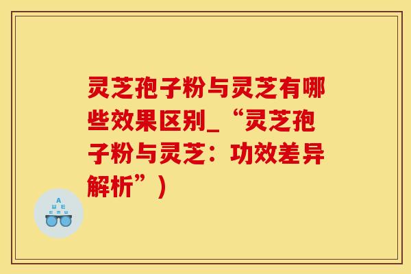 灵芝孢子粉与灵芝有哪些效果区别_“灵芝孢子粉与灵芝:功效差异解析”)