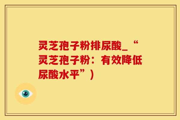 灵芝孢子粉排尿酸_“灵芝孢子粉:有效降低尿酸水平”)