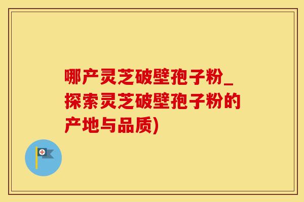 哪产灵芝破壁孢子粉_探索灵芝破壁孢子粉的产地与品质)