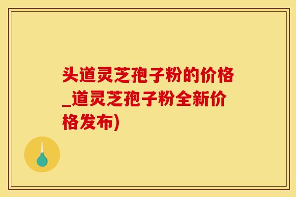 头道灵芝孢子粉的价格_道灵芝孢子粉全新价格发布)