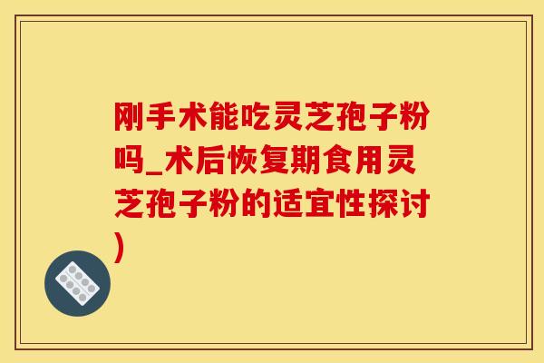 刚手术能吃灵芝孢子粉吗_术后恢复期食用灵芝孢子粉的适宜性探讨)