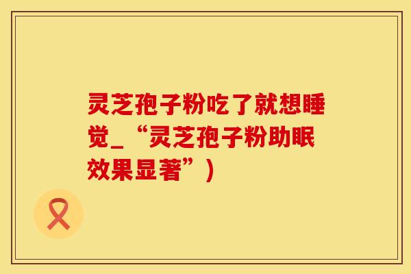 灵芝孢子粉吃了就想睡觉_“灵芝孢子粉助眠效果显著”)