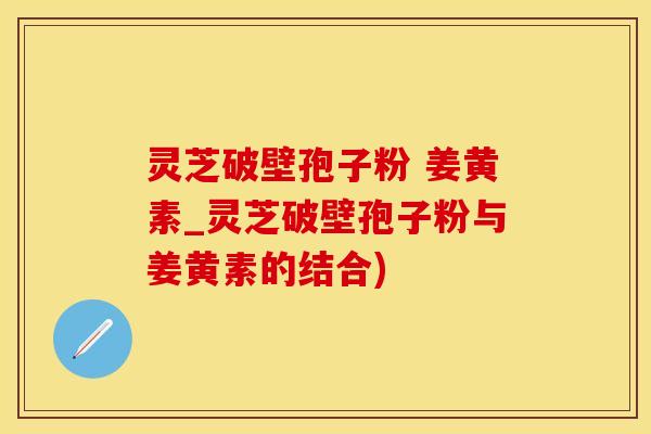 灵芝破壁孢子粉 姜黄素_灵芝破壁孢子粉与姜黄素的结合)