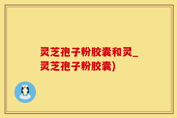 灵芝孢子粉胶囊和灵_灵芝孢子粉胶囊)