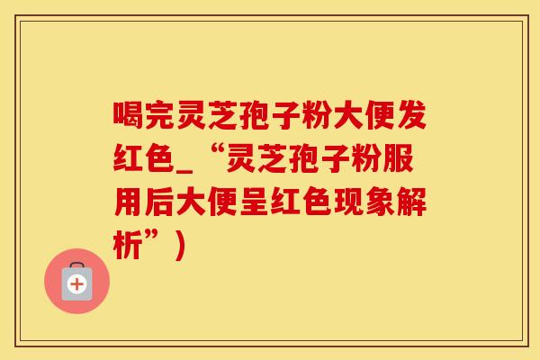 喝完灵芝孢子粉大便发红色_“灵芝孢子粉服用后大便呈红色现象解析”)