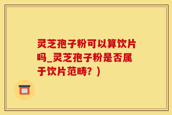 灵芝孢子粉可以算饮片吗_灵芝孢子粉是否属于饮片范畴？)