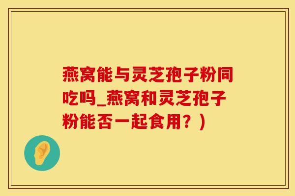 燕窝能与灵芝孢子粉同吃吗_燕窝和灵芝孢子粉能否一起食用？)