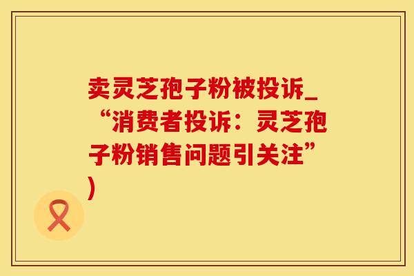 卖灵芝孢子粉被投诉_“消费者投诉:灵芝孢子粉销售问题引关注”)