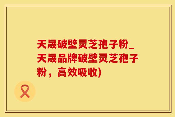 天晟破壁灵芝孢子粉_天晟品牌破壁灵芝孢子粉,高效吸收)