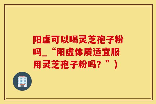 阳虚可以喝灵芝孢子粉吗_“阳虚体质适宜服用灵芝孢子粉吗?”)