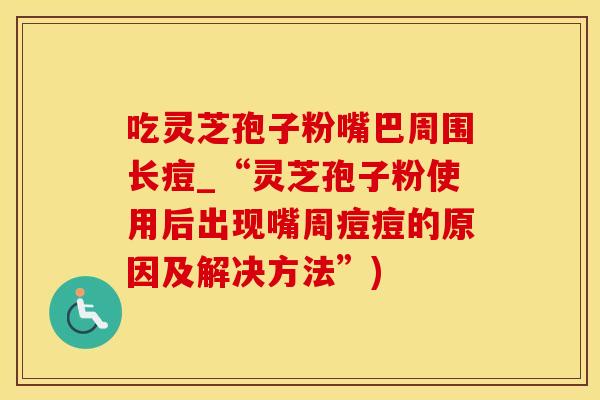 吃灵芝孢子粉嘴巴周围长痘_“灵芝孢子粉使用后出现嘴周痘痘的原因及解决方法”)