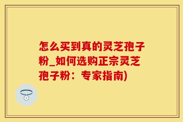 怎么买到真的灵芝孢子粉_如何选购正宗灵芝孢子粉:专家指南)