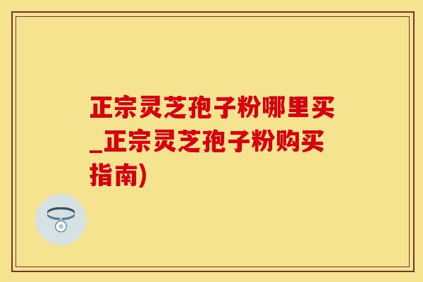 正宗灵芝孢子粉哪里买_正宗灵芝孢子粉购买指南)