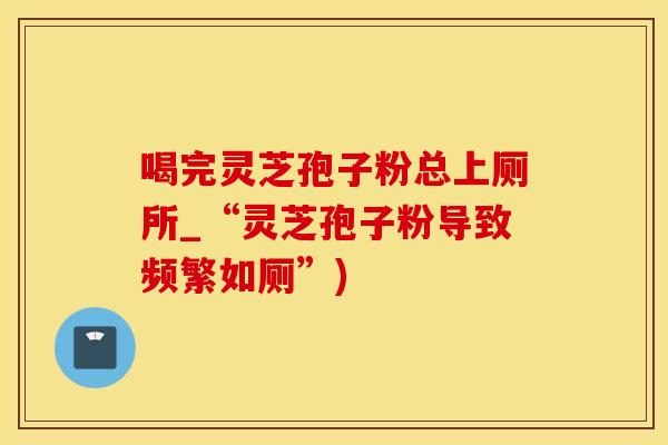 喝完灵芝孢子粉总上厕所_“灵芝孢子粉导致频繁如厕”)