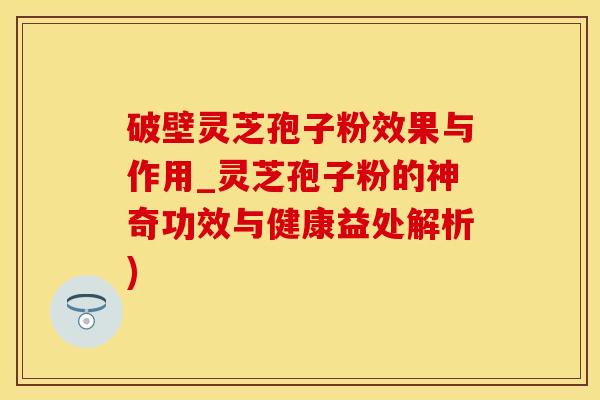 破壁灵芝孢子粉效果与作用_灵芝孢子粉的神奇功效与健康益处解析)