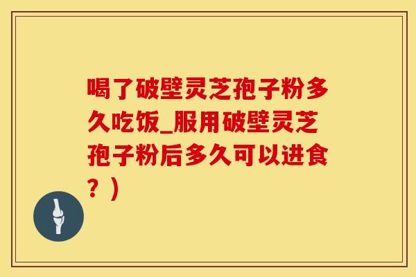 喝了破壁灵芝孢子粉多久吃饭_服用破壁灵芝孢子粉后多久可以进食?)