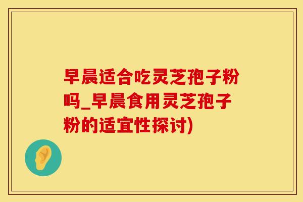 早晨适合吃灵芝孢子粉吗_早晨食用灵芝孢子粉的适宜性探讨)