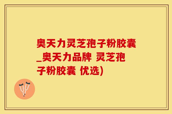 奥天力灵芝孢子粉胶囊_奥天力品牌 灵芝孢子粉胶囊 优选)