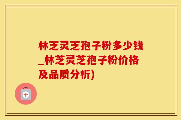 林芝灵芝孢子粉多少钱_林芝灵芝孢子粉价格及品质分析)
