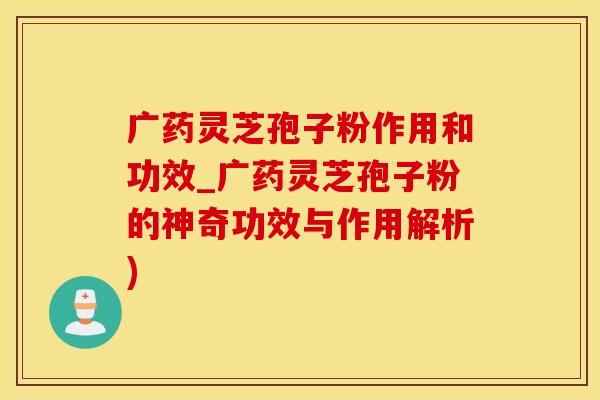 广药灵芝孢子粉作用和功效_广药灵芝孢子粉的神奇功效与作用解析)