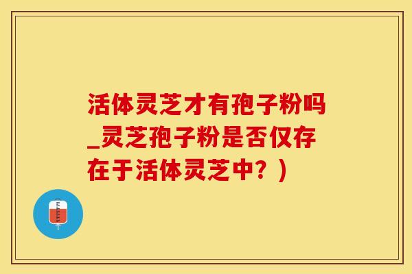 活体灵芝才有孢子粉吗_灵芝孢子粉是否仅存在于活体灵芝中?)