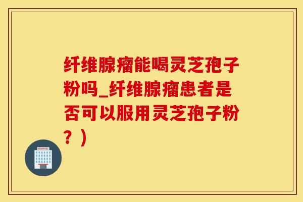 纤维腺瘤能喝灵芝孢子粉吗_纤维腺瘤患者是否可以服用灵芝孢子粉？)