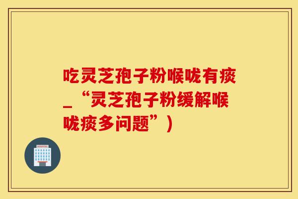 吃灵芝孢子粉喉咙有痰_“灵芝孢子粉缓解喉咙痰多问题”)