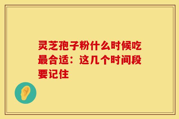 灵芝孢子粉什么时候吃最合适：这几个时间段要记住
