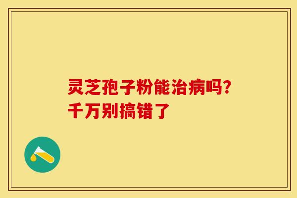 灵芝孢子粉能治病吗？千万别搞错了
