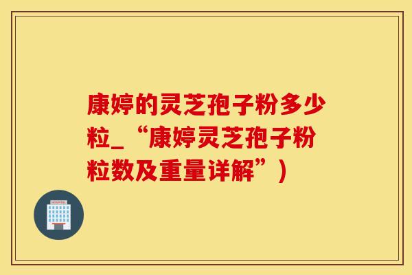 康婷的灵芝孢子粉多少粒_“康婷灵芝孢子粉粒数及重量详解”)