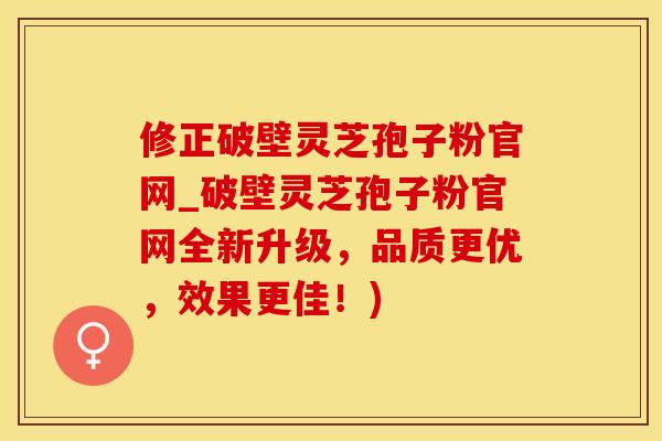 修正破壁灵芝孢子粉官网_破壁灵芝孢子粉官网全新升级,品质更优,效果更佳!)