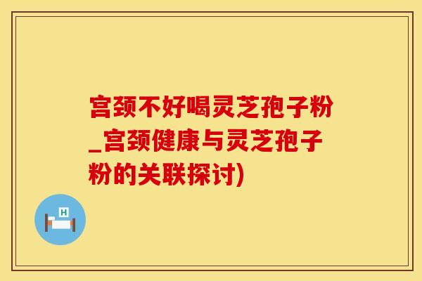 宫颈不好喝灵芝孢子粉_宫颈健康与灵芝孢子粉的关联探讨)