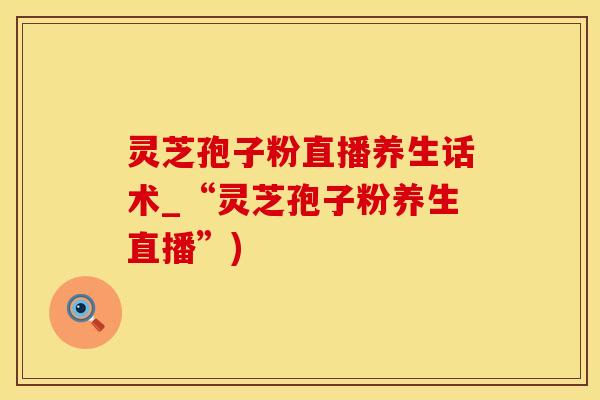 灵芝孢子粉直播养生话术_“灵芝孢子粉养生直播”)
