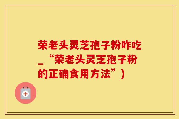 荣老头灵芝孢子粉咋吃_“荣老头灵芝孢子粉的正确食用方法”)
