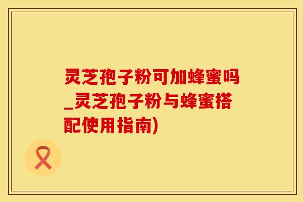 灵芝孢子粉可加蜂蜜吗_灵芝孢子粉与蜂蜜搭配使用指南)