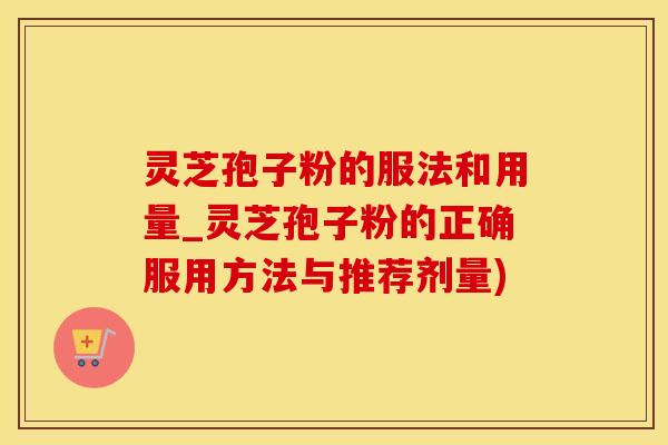 灵芝孢子粉的服法和用量_灵芝孢子粉的正确服用方法与推荐剂量)
