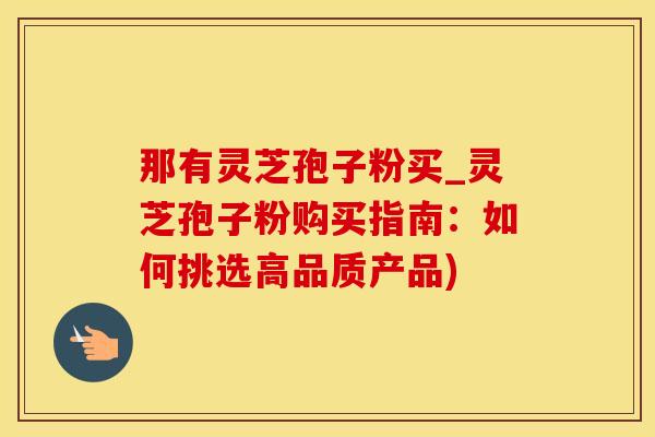 那有灵芝孢子粉买_灵芝孢子粉购买指南：如何挑选高品质产品)