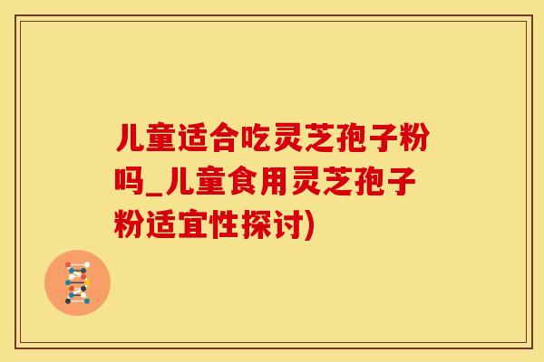 儿童适合吃灵芝孢子粉吗_儿童食用灵芝孢子粉适宜性探讨)